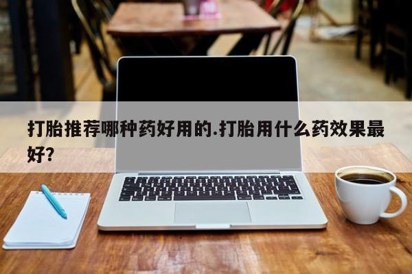 网上打胎药私人店,打胎药专卖打胎推荐哪种药好用的.打胎用什么药效果最好？