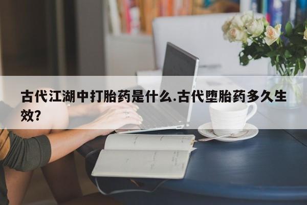 网上打胎药私人店,打胎药专卖古代江湖中打胎药是什么.古代堕胎药多久生效？