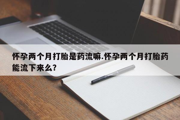 网上打胎药私人店,打胎药专卖怀孕两个月打胎是药流嘛.怀孕两个月打胎药能流下来么？