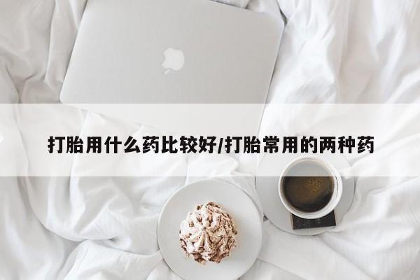 网上打胎药私人店,打胎药专卖打胎用什么药比较好/打胎常用的两种药