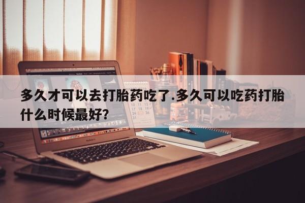 网上打胎药私人店,打胎药专卖多久才可以去打胎药吃了.多久可以吃药打胎什么时候最好？