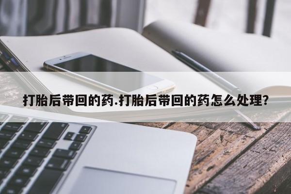 网上打胎药私人店,打胎药专卖打胎后带回的药.打胎后带回的药怎么处理?
