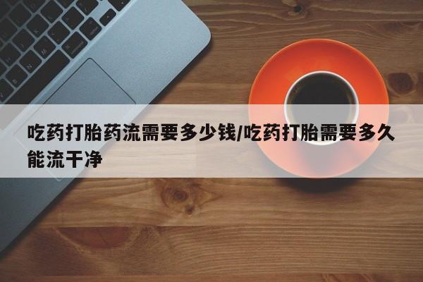 网上打胎药私人店,打胎药专卖吃药打胎药流需要多少钱/吃药打胎需要多久能流干净