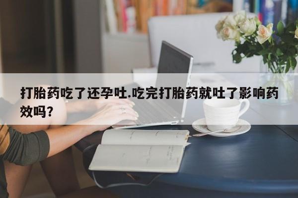 网上打胎药私人店,打胎药专卖打胎药吃了还孕吐.吃完打胎药就吐了影响药效吗？