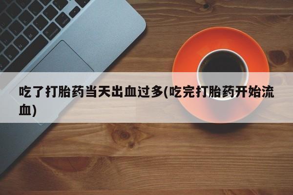 网上打胎药私人店,打胎药专卖吃了打胎药当天出血过多(吃完打胎药开始流血)