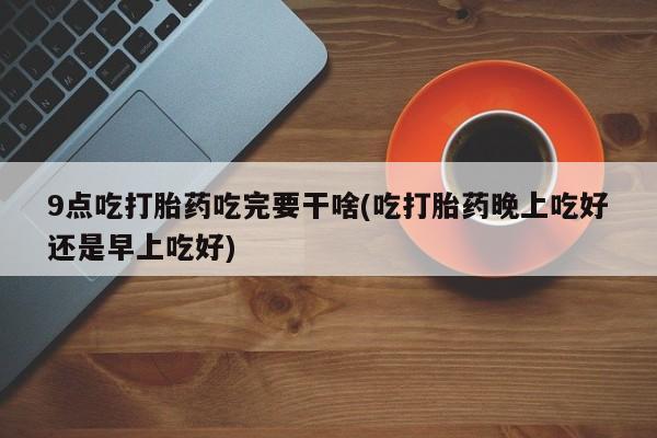 网上打胎药私人店,打胎药专卖9点吃打胎药吃完要干啥(吃打胎药晚上吃好还是早上吃好)