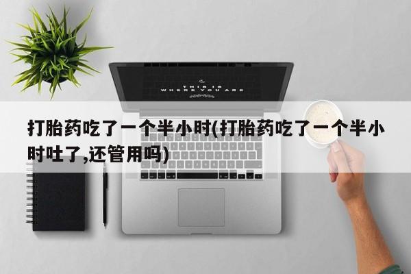 网上打胎药私人店,打胎药专卖打胎药吃了一个半小时(打胎药吃了一个半小时吐了,还管用吗)