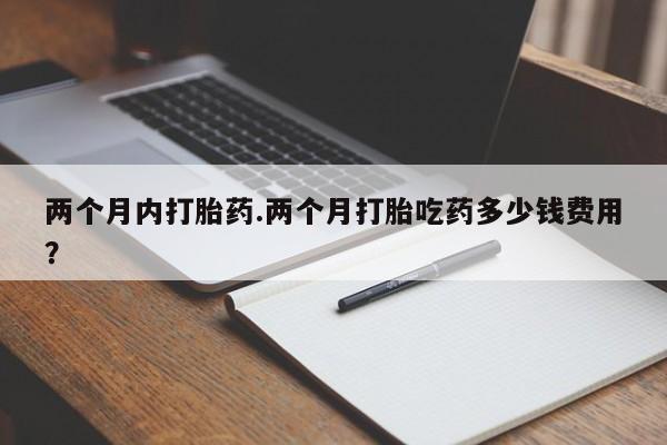 网上打胎药私人店,打胎药专卖两个月内打胎药.两个月打胎吃药多少钱费用？