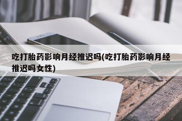 网上打胎药私人店,打胎药专卖吃打胎药影响月经推迟吗(吃打胎药影响月经推迟吗女性)