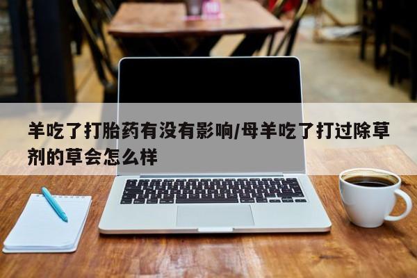 网上打胎药私人店,打胎药专卖羊吃了打胎药有没有影响/母羊吃了打过除草剂的草会怎么样