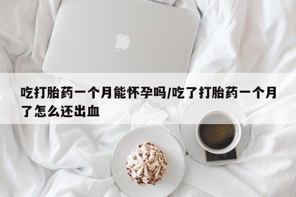 网上打胎药私人店,打胎药专卖吃打胎药一个月能怀孕吗/吃了打胎药一个月了怎么还出血